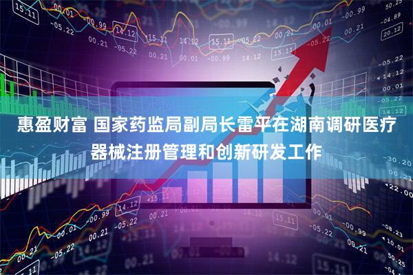 惠盈财富 国家药监局副局长雷平在湖南调研医疗器械注册管理和创新研发工作