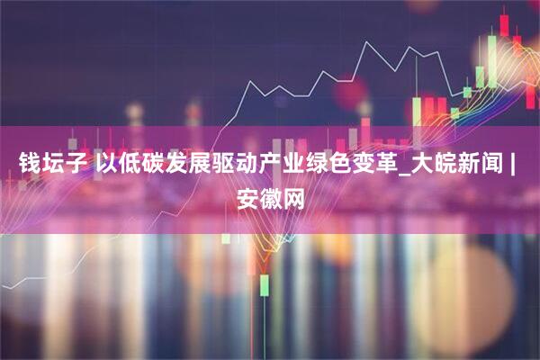 钱坛子 以低碳发展驱动产业绿色变革_大皖新闻 | 安徽网