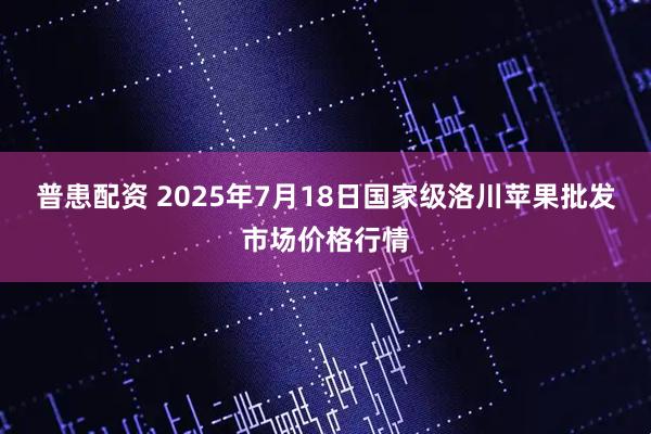 普患配资 2025年7月18日国家级洛川苹果批发市场价格行情