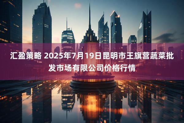 汇盈策略 2025年7月19日昆明市王旗营蔬菜批发市场有限公司价格行情