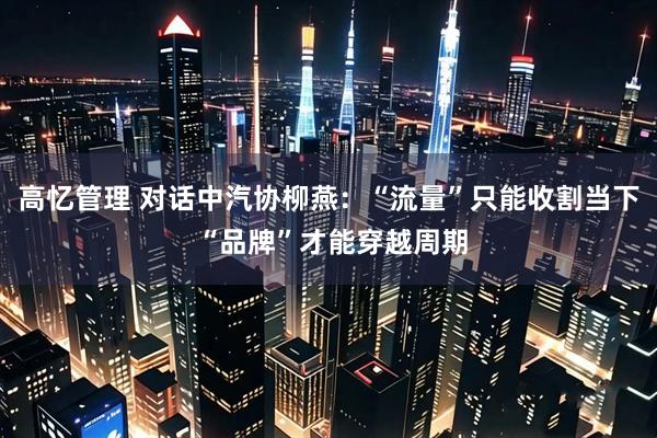 高忆管理 对话中汽协柳燕：“流量”只能收割当下 “品牌”才能穿越周期