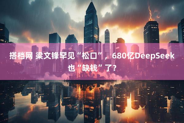 搭档网 梁文锋罕见“松口”，680亿DeepSeek也“缺钱”了？