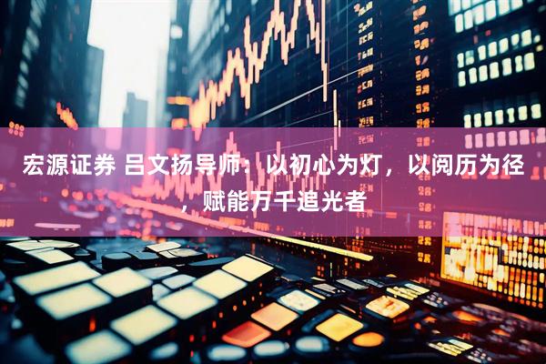 宏源证券 吕文扬导师：以初心为灯，以阅历为径，赋能万千追光者