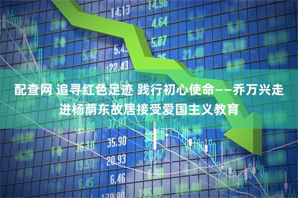 配查网 追寻红色足迹 践行初心使命——乔万兴走进杨荫东故居接受爱国主义教育